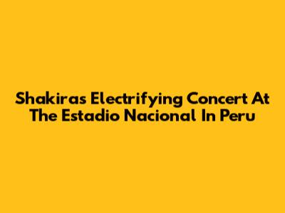 Shakira's Electrifying Concert At The Estadio Nacional In Peru