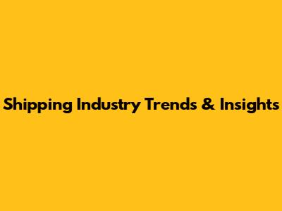 Shipping Industry Trends & Insights