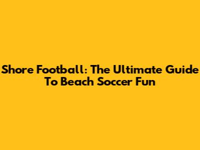 Shore Football: The Ultimate Guide To Beach Soccer Fun