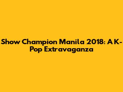 Show Champion Manila 2018: A K-Pop Extravaganza