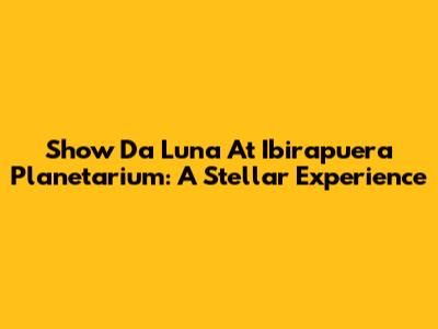 Show Da Luna At Ibirapuera Planetarium: A Stellar Experience