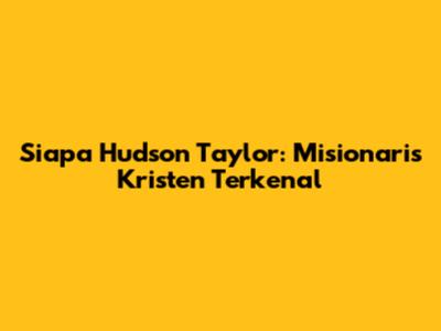 Siapa Hudson Taylor: Misionaris Kristen Terkenal