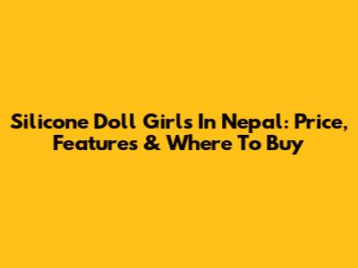 Silicone Doll Girls In Nepal: Price, Features & Where To Buy