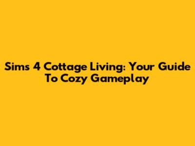 Sims 4 Cottage Living: Your Guide To Cozy Gameplay