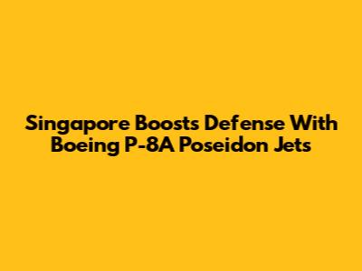 Singapore Boosts Defense With Boeing P-8A Poseidon Jets