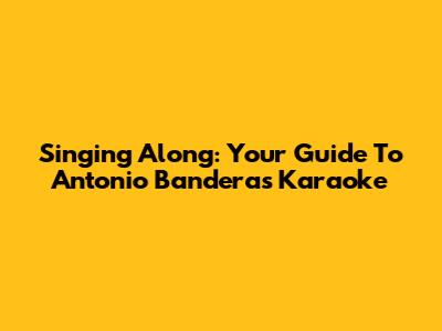 Singing Along: Your Guide To Antonio Banderas Karaoke