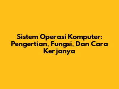 Sistem Operasi Komputer: Pengertian, Fungsi, Dan Cara Kerjanya
