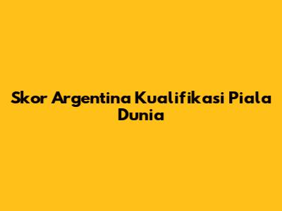 Skor Argentina Kualifikasi Piala Dunia
