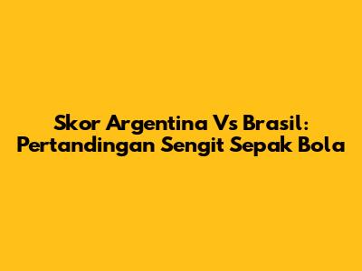 Skor Argentina Vs Brasil: Pertandingan Sengit Sepak Bola