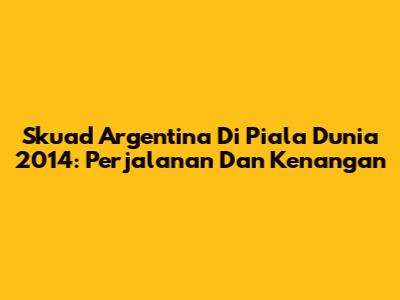 Skuad Argentina Di Piala Dunia 2014: Perjalanan Dan Kenangan