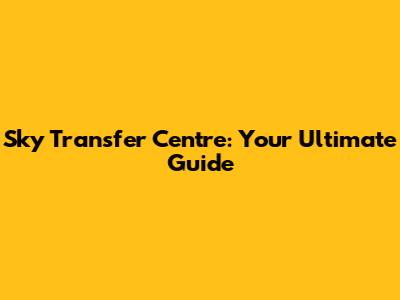 Sky Transfer Centre: Your Ultimate Guide