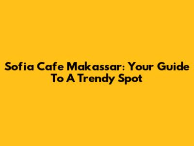 Sofia Cafe Makassar: Your Guide To A Trendy Spot