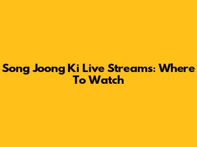 Song Joong Ki Live Streams: Where To Watch