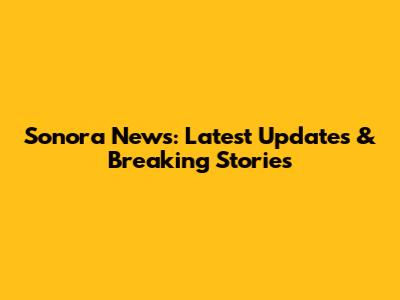 Sonora News: Latest Updates & Breaking Stories