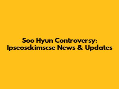Soo Hyun Controversy: Ipseosckimscse News & Updates
