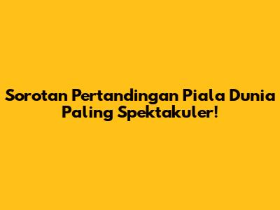 Sorotan Pertandingan Piala Dunia Paling Spektakuler!