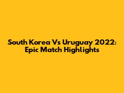 South Korea Vs Uruguay 2022: Epic Match Highlights