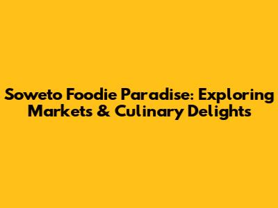 Soweto Foodie Paradise: Exploring Markets & Culinary Delights