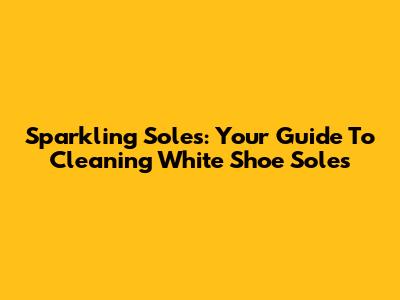 Sparkling Soles: Your Guide To Cleaning White Shoe Soles