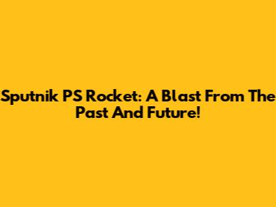 Sputnik PS Rocket: A Blast From The Past And Future!