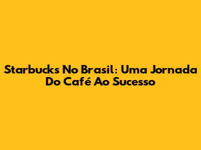 Starbucks No Brasil: Uma Jornada Do Café Ao Sucesso