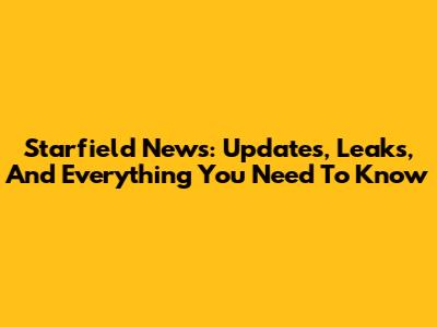 Starfield News: Updates, Leaks, And Everything You Need To Know