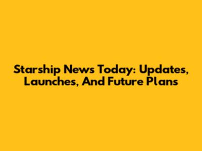 Starship News Today: Updates, Launches, And Future Plans