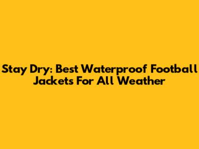 Stay Dry: Best Waterproof Football Jackets For All Weather