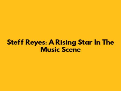 Steff Reyes: A Rising Star In The Music Scene