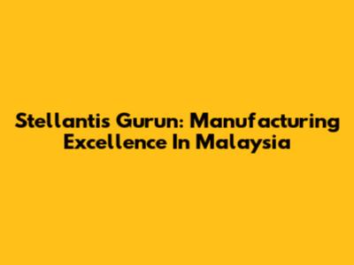 Stellantis Gurun: Manufacturing Excellence In Malaysia