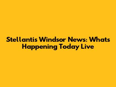 Stellantis Windsor News: What's Happening Today Live