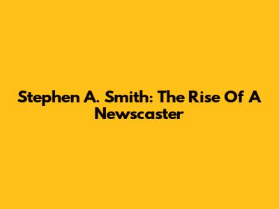 Stephen A. Smith: The Rise Of A Newscaster