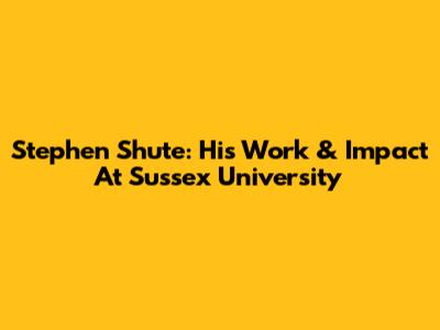 Stephen Shute: His Work & Impact At Sussex University