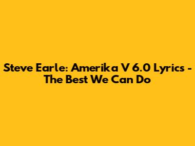 Steve Earle: Amerika V 6.0 Lyrics - The Best We Can Do