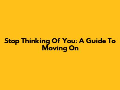 Stop Thinking Of You: A Guide To Moving On