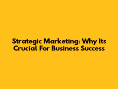 Strategic Marketing: Why It's Crucial For Business Success