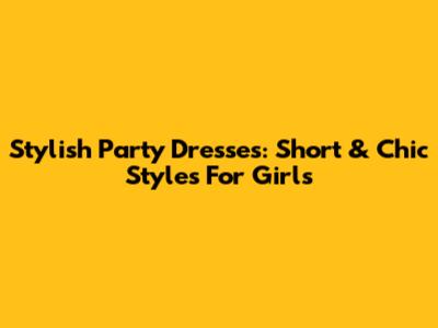 Stylish Party Dresses: Short & Chic Styles For Girls