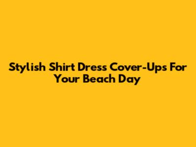 Stylish Shirt Dress Cover-Ups For Your Beach Day