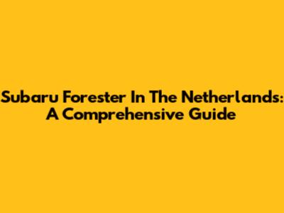 Subaru Forester In The Netherlands: A Comprehensive Guide