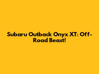 Subaru Outback Onyx XT: Off-Road Beast!