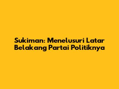 Sukiman: Menelusuri Latar Belakang Partai Politiknya