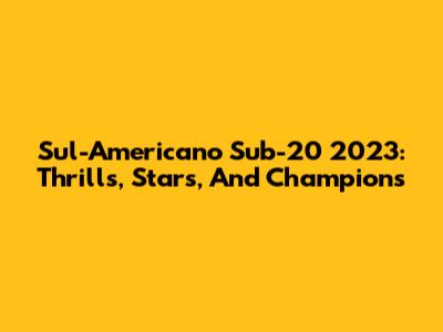 Sul-Americano Sub-20 2023: Thrills, Stars, And Champions