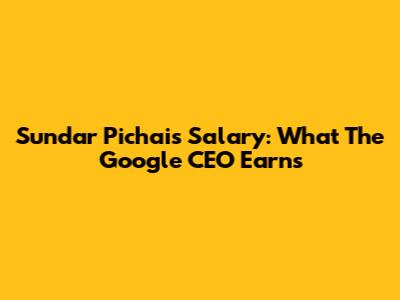 Sundar Pichai's Salary: What The Google CEO Earns