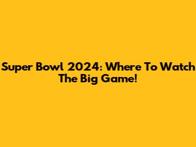 Super Bowl 2024: Where To Watch The Big Game!