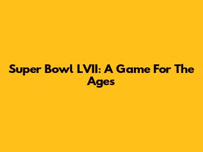 Super Bowl LVII: A Game For The Ages