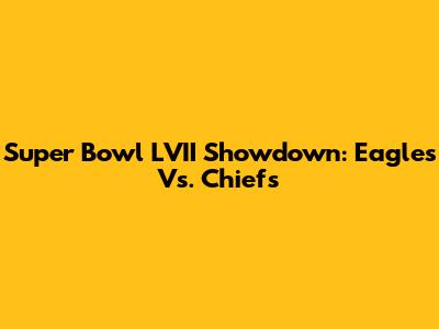 Super Bowl LVII Showdown: Eagles Vs. Chiefs