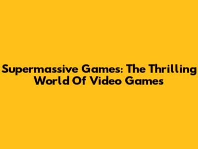 Supermassive Games: The Thrilling World Of Video Games