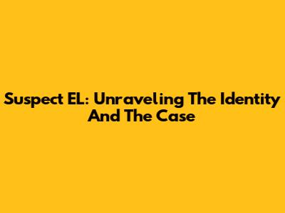 Suspect EL: Unraveling The Identity And The Case