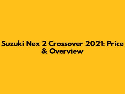 Suzuki Nex 2 Crossover 2021: Price & Overview