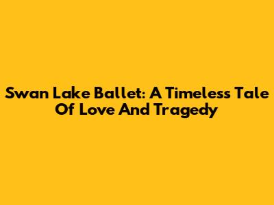 Swan Lake Ballet: A Timeless Tale Of Love And Tragedy